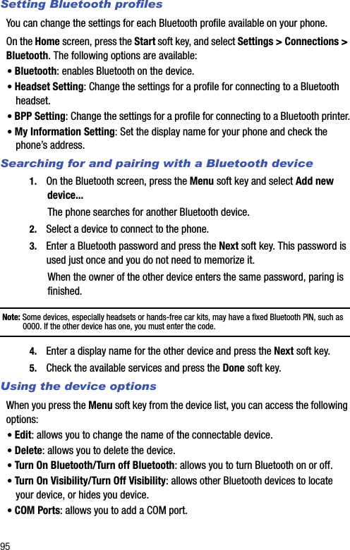 95Setting Bluetooth profilesYou can change the settings for each Bluetooth profile available on your phone.On the Home screen, press the Start soft key, and select Settings &gt; Connections &gt; Bluetooth. The following options are available:• Bluetooth: enables Bluetooth on the device.• Headset Setting: Change the settings for a profile for connecting to a Bluetooth headset.• BPP Setting: Change the settings for a profile for connecting to a Bluetooth printer.• My Information Setting: Set the display name for your phone and check the phone’s address.Searching for and pairing with a Bluetooth device1. On the Bluetooth screen, press the Menu soft key and select Add new device...The phone searches for another Bluetooth device.2. Select a device to connect to the phone.3. Enter a Bluetooth password and press the Next soft key. This password is used just once and you do not need to memorize it.When the owner of the other device enters the same password, paring is finished.Note: Some devices, especially headsets or hands-free car kits, may have a fixed Bluetooth PIN, such as 0000. If the other device has one, you must enter the code.4. Enter a display name for the other device and press the Next soft key.5. Check the available services and press the Done soft key. Using the device optionsWhen you press the Menu soft key from the device list, you can access the following options:• Edit: allows you to change the name of the connectable device.• Delete: allows you to delete the device. • Turn On Bluetooth/Turn off Bluetooth: allows you to turn Bluetooth on or off.• Turn On Visibility/Turn Off Visibility: allows other Bluetooth devices to locate your device, or hides you device.• COM Ports: allows you to add a COM port.