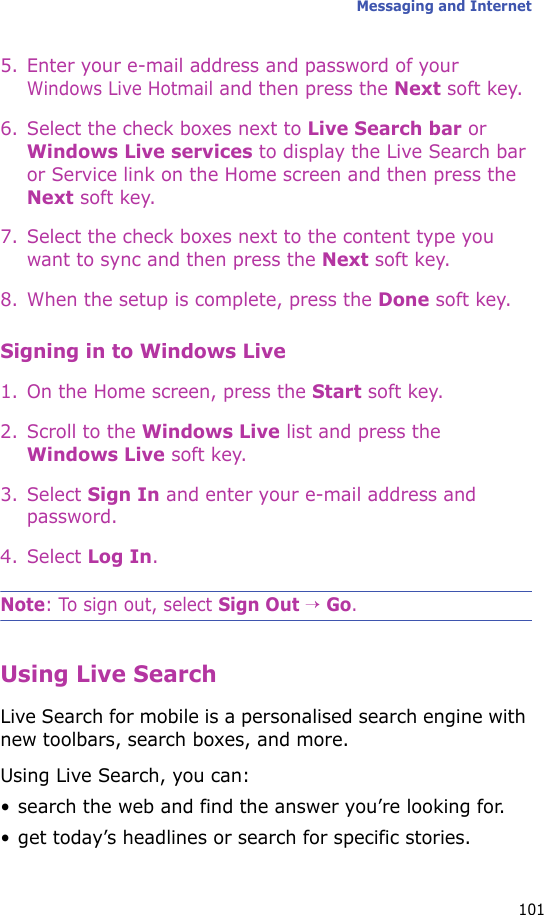 Messaging and Internet1015. Enter your e-mail address and password of your Windows Live Hotmail and then press the Next soft key.6. Select the check boxes next to Live Search bar or Windows Live services to display the Live Search bar or Service link on the Home screen and then press the Next soft key.7. Select the check boxes next to the content type you want to sync and then press the Next soft key.8. When the setup is complete, press the Done soft key.Signing in to Windows Live1. On the Home screen, press the Start soft key.2. Scroll to the Windows Live list and press the Windows Live soft key.3. Select Sign In and enter your e-mail address and password.4. Select Log In.Note: To sign out, select Sign Out → Go.Using Live SearchLive Search for mobile is a personalised search engine with new toolbars, search boxes, and more. Using Live Search, you can:• search the web and find the answer you’re looking for.• get today’s headlines or search for specific stories.