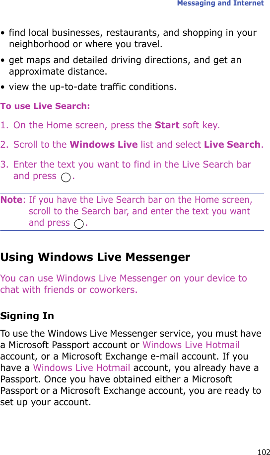 Messaging and Internet102• find local businesses, restaurants, and shopping in your neighborhood or where you travel.• get maps and detailed driving directions, and get an approximate distance.• view the up-to-date traffic conditions.To use Live Search:1. On the Home screen, press the Start soft key.2. Scroll to the Windows Live list and select Live Search.3. Enter the text you want to find in the Live Search bar and press  .Note: If you have the Live Search bar on the Home screen, scroll to the Search bar, and enter the text you want and press  .Using Windows Live MessengerYou can use Windows Live Messenger on your device to chat with friends or coworkers.Signing InTo use the Windows Live Messenger service, you must have a Microsoft Passport account or Windows Live Hotmail account, or a Microsoft Exchange e-mail account. If you have a Windows Live Hotmail account, you already have a Passport. Once you have obtained either a Microsoft Passport or a Microsoft Exchange account, you are ready to set up your account.