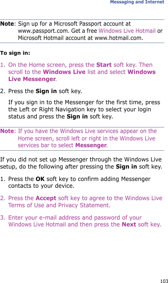 Messaging and Internet103Note: Sign up for a Microsoft Passport account at www.passport.com. Get a free Windows Live Hotmail or Microsoft Hotmail account at www.hotmail.com.To sign in:1. On the Home screen, press the Start soft key. Then scroll to the Windows Live list and select Windows Live Messenger. 2. Press the Sign in soft key.If you sign in to the Messenger for the first time, press the Left or Right Navigation key to select your login status and press the Sign in soft key.Note: If you have the Windows Live services appear on the Home screen, scroll left or right in the Windows Live services bar to select Messenger.If you did not set up Messenger through the Windows Live setup, do the following after pressing the Sign in soft key.1. Press the OK soft key to confirm adding Messenger contacts to your device.2. Press the Accept soft key to agree to the Windows Live Terms of Use and Privacy Statement.3. Enter your e-mail address and password of your Windows Live Hotmail and then press the Next soft key.