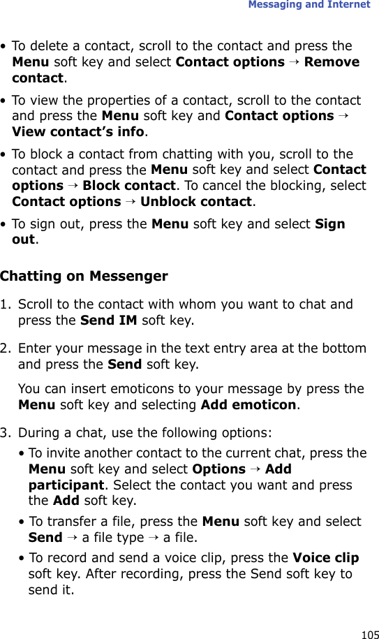 Messaging and Internet105• To delete a contact, scroll to the contact and press the Menu soft key and select Contact options → Remove contact.• To view the properties of a contact, scroll to the contact and press the Menu soft key and Contact options → View contact’s info.• To block a contact from chatting with you, scroll to the contact and press the Menu soft key and select Contact options → Block contact. To cancel the blocking, select Contact options → Unblock contact.• To sign out, press the Menu soft key and select Sign out.Chatting on Messenger1. Scroll to the contact with whom you want to chat and press the Send IM soft key.2. Enter your message in the text entry area at the bottom and press the Send soft key.You can insert emoticons to your message by press the Menu soft key and selecting Add emoticon.3. During a chat, use the following options:• To invite another contact to the current chat, press the Menu soft key and select Options → Add participant. Select the contact you want and press the Add soft key.• To transfer a file, press the Menu soft key and select Send → a file type → a file.• To record and send a voice clip, press the Voice clip soft key. After recording, press the Send soft key to send it.