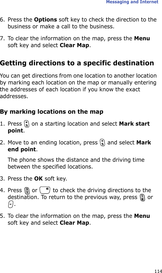 Messaging and Internet1146. Press the Options soft key to check the direction to the business or make a call to the business.7. To clear the information on the map, press the Menu soft key and select Clear Map.Getting directions to a specific destinationYou can get directions from one location to another location by marking each location on the map or manually entering the addresses of each location if you know the exact addresses.By marking locations on the map1. Press   on a starting location and select Mark start point. 2. Move to an ending location, press   and select Mark end point. The phone shows the distance and the driving time between the specified locations.3. Press the OK soft key.4. Press   or   to check the driving directions to the destination. To return to the previous way, press   or .5. To clear the information on the map, press the Menu soft key and select Clear Map.