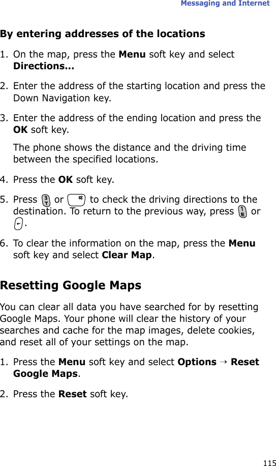 Messaging and Internet115By entering addresses of the locations1. On the map, press the Menu soft key and select Directions...2. Enter the address of the starting location and press the Down Navigation key.3. Enter the address of the ending location and press the OK soft key.The phone shows the distance and the driving time between the specified locations.4. Press the OK soft key.5. Press   or   to check the driving directions to the destination. To return to the previous way, press   or .6. To clear the information on the map, press the Menu soft key and select Clear Map.Resetting Google MapsYou can clear all data you have searched for by resetting Google Maps. Your phone will clear the history of your searches and cache for the map images, delete cookies, and reset all of your settings on the map.1. Press the Menu soft key and select Options → Reset Google Maps.2. Press the Reset soft key.