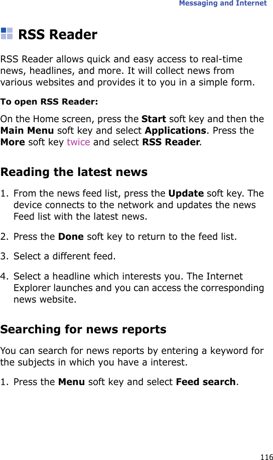 Messaging and Internet116RSS ReaderRSS Reader allows quick and easy access to real-time news, headlines, and more. It will collect news from various websites and provides it to you in a simple form.To open RSS Reader:On the Home screen, press the Start soft key and then the Main Menu soft key and select Applications. Press the More soft key twice and select RSS Reader.Reading the latest news1. From the news feed list, press the Update soft key. The device connects to the network and updates the news Feed list with the latest news.2. Press the Done soft key to return to the feed list.3. Select a different feed.4. Select a headline which interests you. The Internet Explorer launches and you can access the corresponding news website.Searching for news reportsYou can search for news reports by entering a keyword for the subjects in which you have a interest.1. Press the Menu soft key and select Feed search.