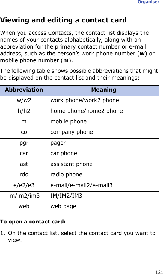Organiser121Viewing and editing a contact cardWhen you access Contacts, the contact list displays the names of your contacts alphabetically, along with an abbreviation for the primary contact number or e-mail address, such as the person’s work phone number (w) or mobile phone number (m).The following table shows possible abbreviations that might be displayed on the contact list and their meanings:To open a contact card:1. On the contact list, select the contact card you want to view.Abbreviation Meaningw/w2 work phone/work2 phoneh/h2 home phone/home2 phonem mobile phoneco company phonepgr pagercar car phoneast assistant phonerdo radio phonee/e2/e3 e-mail/e-mail2/e-mail3im/im2/im3 IM/IM2/IM3web web page