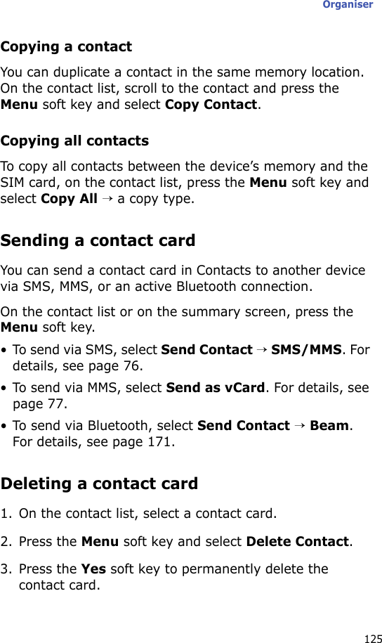 Organiser125Copying a contactYou can duplicate a contact in the same memory location. On the contact list, scroll to the contact and press the Menu soft key and select Copy Contact.Copying all contactsTo copy all contacts between the device’s memory and the SIM card, on the contact list, press the Menu soft key and select Copy All → a copy type.Sending a contact cardYou can send a contact card in Contacts to another device via SMS, MMS, or an active Bluetooth connection.On the contact list or on the summary screen, press the Menu soft key.• To send via SMS, select Send Contact → SMS/MMS. For details, see page 76.• To send via MMS, select Send as vCard. For details, see page 77.• To send via Bluetooth, select Send Contact → Beam. For details, see page 171.Deleting a contact card1. On the contact list, select a contact card.2. Press the Menu soft key and select Delete Contact.3. Press the Yes soft key to permanently delete the contact card.