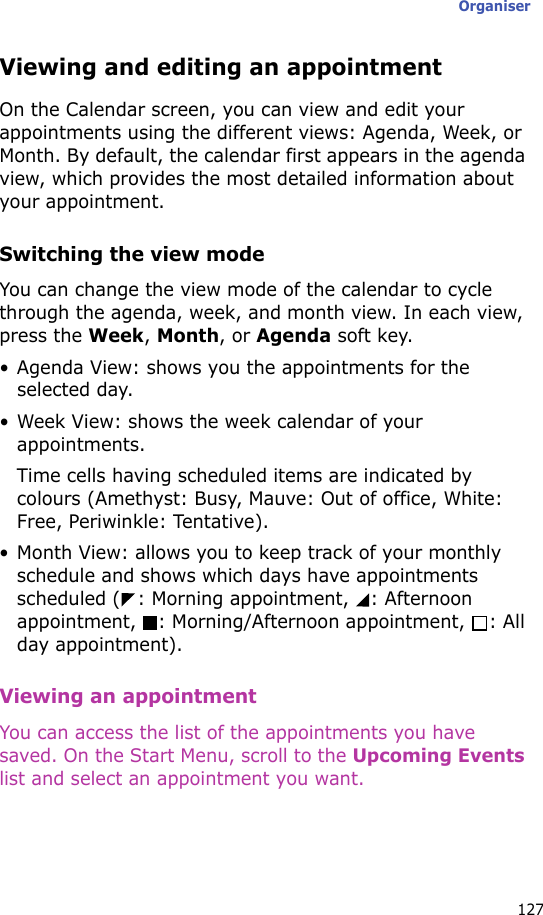 Organiser127Viewing and editing an appointmentOn the Calendar screen, you can view and edit your appointments using the different views: Agenda, Week, or Month. By default, the calendar first appears in the agenda view, which provides the most detailed information about your appointment.Switching the view modeYou can change the view mode of the calendar to cycle through the agenda, week, and month view. In each view, press the Week, Month, or Agenda soft key.• Agenda View: shows you the appointments for the selected day.• Week View: shows the week calendar of your appointments.Time cells having scheduled items are indicated by colours (Amethyst: Busy, Mauve: Out of office, White: Free, Periwinkle: Tentative).• Month View: allows you to keep track of your monthly schedule and shows which days have appointments scheduled ( : Morning appointment,  : Afternoon appointment, : Morning/Afternoon appointment,  : All day appointment). Viewing an appointmentYou can access the list of the appointments you have saved. On the Start Menu, scroll to the Upcoming Events list and select an appointment you want.