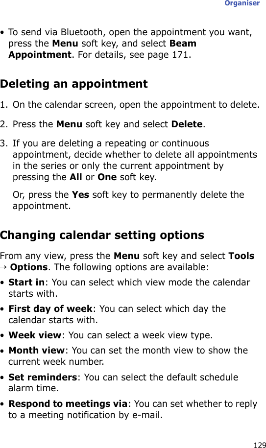 Organiser129• To send via Bluetooth, open the appointment you want, press the Menu soft key, and select Beam Appointment. For details, see page 171.Deleting an appointment1. On the calendar screen, open the appointment to delete.2. Press the Menu soft key and select Delete.3. If you are deleting a repeating or continuous appointment, decide whether to delete all appointments in the series or only the current appointment by pressing the All or One soft key.Or, press the Yes soft key to permanently delete the appointment.Changing calendar setting optionsFrom any view, press the Menu soft key and select Tools → Options. The following options are available:•Start in: You can select which view mode the calendar starts with.•First day of week: You can select which day the calendar starts with.•Week view: You can select a week view type.•Month view: You can set the month view to show the current week number.•Set reminders: You can select the default schedule alarm time.•Respond to meetings via: You can set whether to reply to a meeting notification by e-mail.