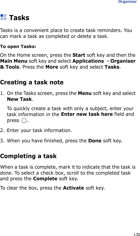 Organiser130TasksTasks is a convenient place to create task reminders. You can mark a task as completed or delete a task.To open Tasks:On the Home screen, press the Start soft key and then the Main Menu soft key and select Applications → Organiser &amp; Tools. Press the More soft key and select Tasks.Creating a task note1. On the Tasks screen, press the Menu soft key and select New Task.To quickly create a task with only a subject, enter your task information in the Enter new task here field and press .2. Enter your task information.3. When you have finished, press the Done soft key.Completing a taskWhen a task is complete, mark it to indicate that the task is done. To select a check box, scroll to the completed task and press the Complete soft key.To clear the box, press the Activate soft key.