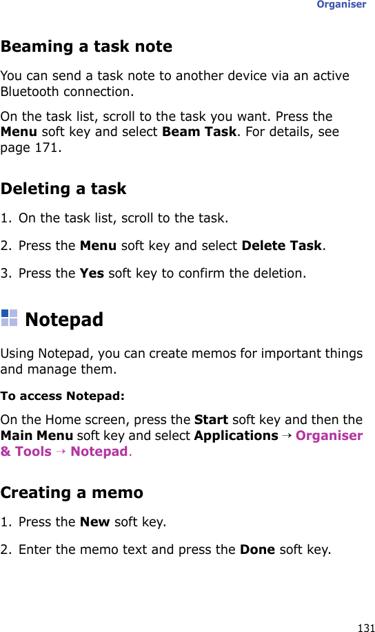 Organiser131Beaming a task noteYou can send a task note to another device via an active Bluetooth connection.On the task list, scroll to the task you want. Press the Menu soft key and select Beam Task. For details, see page 171.Deleting a task1. On the task list, scroll to the task.2. Press the Menu soft key and select Delete Task.3. Press the Yes soft key to confirm the deletion.NotepadUsing Notepad, you can create memos for important things and manage them.To access Notepad:On the Home screen, press the Start soft key and then the Main Menu soft key and select Applications → Organiser &amp; Tools → Notepad.Creating a memo1. Press the New soft key.2. Enter the memo text and press the Done soft key.