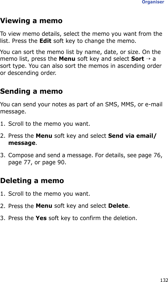 Organiser132Viewing a memoTo view memo details, select the memo you want from the list. Press the Edit soft key to change the memo.You can sort the memo list by name, date, or size. On the memo list, press the Menu soft key and select Sort → a sort type. You can also sort the memos in ascending order or descending order.Sending a memoYou can send your notes as part of an SMS, MMS, or e-mail message.1. Scroll to the memo you want.2. Press the Menu soft key and select Send via email/message.3. Compose and send a message. For details, see page 76, page 77, or page 90.Deleting a memo1. Scroll to the memo you want.2. Press the Menu soft key and select Delete.3. Press the Yes soft key to confirm the deletion.