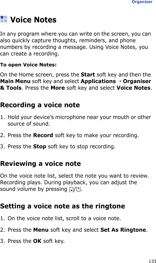 Organiser133Voice NotesIn any program where you can write on the screen, you can also quickly capture thoughts, reminders, and phone numbers by recording a message. Using Voice Notes, you can create a recording.To open Voice Notes:On the Home screen, press the Start soft key and then the Main Menu soft key and select Applications → Organiser &amp; Tools. Press the More soft key and select Voice Notes.Recording a voice note1. Hold your device’s microphone near your mouth or other source of sound.2. Press the Record soft key to make your recording.3. Press the Stop soft key to stop recording. Reviewing a voice noteOn the voice note list, select the note you want to review. Recording plays. During playback, you can adjust the sound volume by pressing  / .Setting a voice note as the ringtone1. On the voice note list, scroll to a voice note.2. Press the Menu soft key and select Set As Ringtone.3. Press the OK soft key.