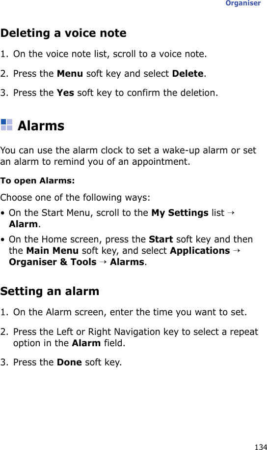 Organiser134Deleting a voice note1. On the voice note list, scroll to a voice note.2. Press the Menu soft key and select Delete.3. Press the Yes soft key to confirm the deletion.AlarmsYou can use the alarm clock to set a wake-up alarm or set an alarm to remind you of an appointment.To open Alarms:Choose one of the following ways:• On the Start Menu, scroll to the My Settings list → Alarm. • On the Home screen, press the Start soft key and then the Main Menu soft key, and select Applications → Organiser &amp; Tools → Alarms. Setting an alarm1. On the Alarm screen, enter the time you want to set.2. Press the Left or Right Navigation key to select a repeat option in the Alarm field.3. Press the Done soft key.