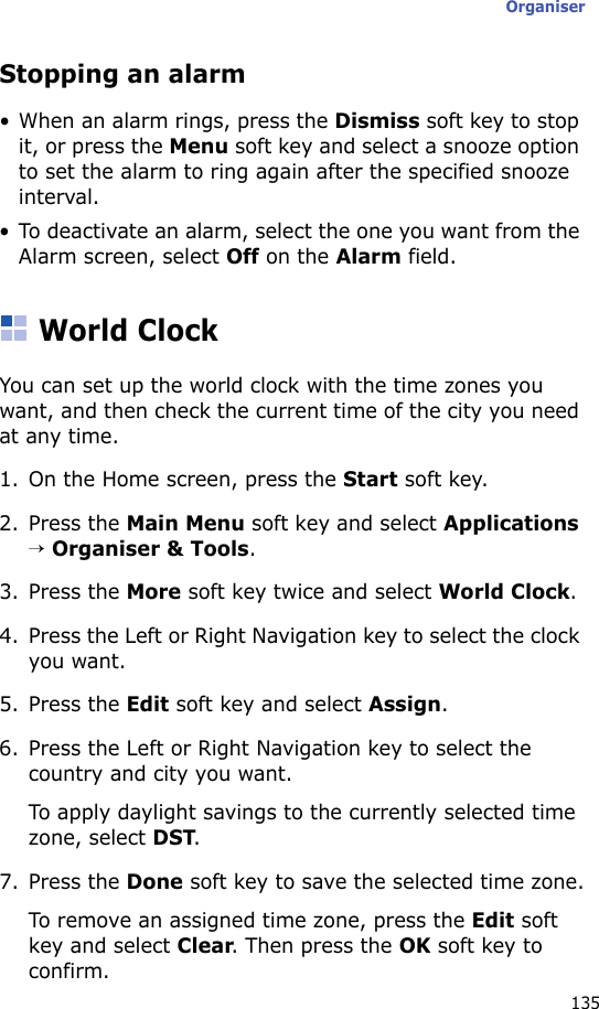 Organiser135Stopping an alarm• When an alarm rings, press the Dismiss soft key to stop it, or press the Menu soft key and select a snooze option to set the alarm to ring again after the specified snooze interval.• To deactivate an alarm, select the one you want from the Alarm screen, select Off on the Alarm field.World ClockYou can set up the world clock with the time zones you want, and then check the current time of the city you need at any time.1. On the Home screen, press the Start soft key.2. Press the Main Menu soft key and select Applications → Organiser &amp; Tools.3. Press the More soft key twice and select World Clock.4. Press the Left or Right Navigation key to select the clock you want.5. Press the Edit soft key and select Assign.6. Press the Left or Right Navigation key to select the country and city you want.To apply daylight savings to the currently selected time zone, select DST.7. Press the Done soft key to save the selected time zone.To remove an assigned time zone, press the Edit soft key and select Clear. Then press the OK soft key to confirm.