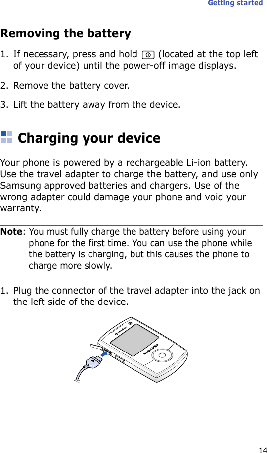 Getting started14Removing the battery1. If necessary, press and hold   (located at the top left of your device) until the power-off image displays.2. Remove the battery cover.3. Lift the battery away from the device.Charging your deviceYour phone is powered by a rechargeable Li-ion battery. Use the travel adapter to charge the battery, and use only Samsung approved batteries and chargers. Use of the wrong adapter could damage your phone and void your warranty.Note: You must fully charge the battery before using your phone for the first time. You can use the phone while the battery is charging, but this causes the phone to charge more slowly.1. Plug the connector of the travel adapter into the jack on the left side of the device. 