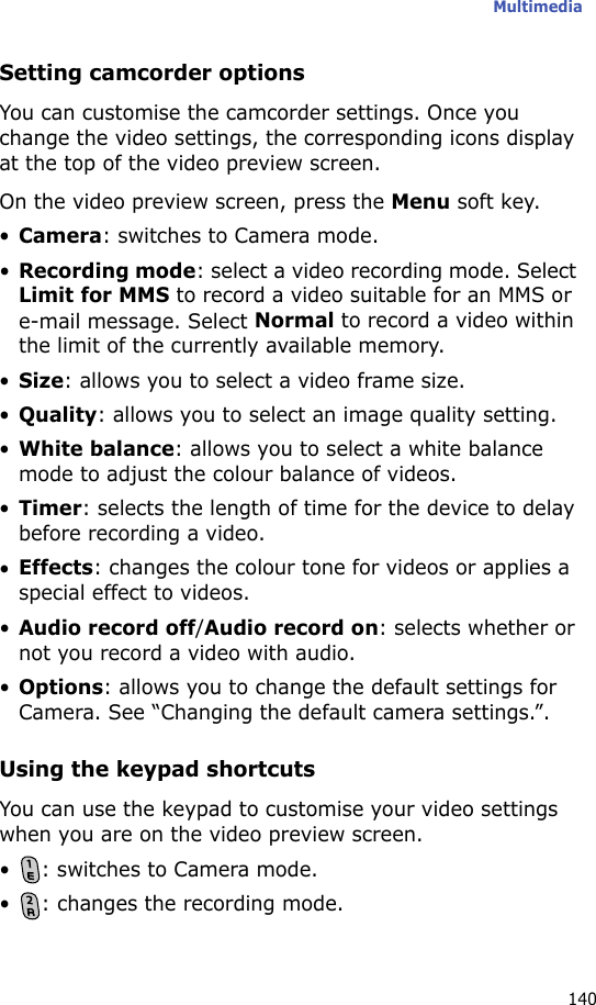 Multimedia140Setting camcorder optionsYou can customise the camcorder settings. Once you change the video settings, the corresponding icons display at the top of the video preview screen.On the video preview screen, press the Menu soft key.•Camera: switches to Camera mode.•Recording mode: select a video recording mode. Select Limit for MMS to record a video suitable for an MMS or e-mail message. Select Normal to record a video within the limit of the currently available memory.•Size: allows you to select a video frame size.•Quality: allows you to select an image quality setting.•White balance: allows you to select a white balance mode to adjust the colour balance of videos.•Timer: selects the length of time for the device to delay before recording a video.•Effects: changes the colour tone for videos or applies a special effect to videos.•Audio record off/Audio record on: selects whether or not you record a video with audio.•Options: allows you to change the default settings for Camera. See “Changing the default camera settings.”.Using the keypad shortcutsYou can use the keypad to customise your video settings when you are on the video preview screen.• : switches to Camera mode.• : changes the recording mode.