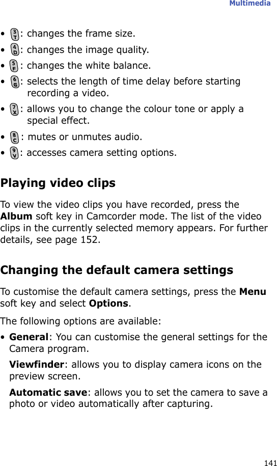 Multimedia141• : changes the frame size.• : changes the image quality.• : changes the white balance.• : selects the length of time delay before starting recording a video.• : allows you to change the colour tone or apply a special effect.• : mutes or unmutes audio.• : accesses camera setting options. Playing video clipsTo view the video clips you have recorded, press the Album soft key in Camcorder mode. The list of the video clips in the currently selected memory appears. For further details, see page 152.Changing the default camera settingsTo customise the default camera settings, press the Menu soft key and select Options.The following options are available:•General: You can customise the general settings for the Camera program.Viewfinder: allows you to display camera icons on the preview screen.Automatic save: allows you to set the camera to save a photo or video automatically after capturing.