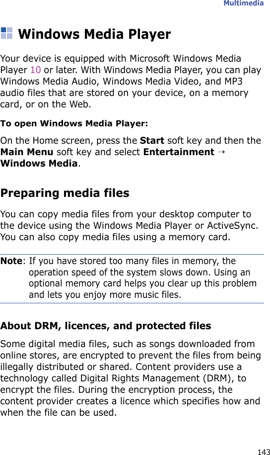 Multimedia143Windows Media PlayerYour device is equipped with Microsoft Windows Media Player 10 or later. With Windows Media Player, you can play Windows Media Audio, Windows Media Video, and MP3 audio files that are stored on your device, on a memory card, or on the Web.To open Windows Media Player:On the Home screen, press the Start soft key and then the Main Menu soft key and select Entertainment → Windows Media.Preparing media filesYou can copy media files from your desktop computer to the device using the Windows Media Player or ActiveSync. You can also copy media files using a memory card.Note: If you have stored too many files in memory, the operation speed of the system slows down. Using an optional memory card helps you clear up this problem and lets you enjoy more music files.About DRM, licences, and protected filesSome digital media files, such as songs downloaded from online stores, are encrypted to prevent the files from being illegally distributed or shared. Content providers use a technology called Digital Rights Management (DRM), to encrypt the files. During the encryption process, the content provider creates a licence which specifies how and when the file can be used.