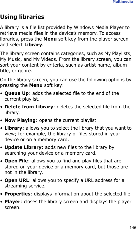 Multimedia146Using librariesA library is a file list provided by Windows Media Player to retrieve media files in the device’s memory. To access libraries, press the Menu soft key from the player screen and select Library.The library screen contains categories, such as My Playlists, My Music, and My Videos. From the library screen, you can sort your content by criteria, such as artist name, album title, or genre.On the library screen, you can use the following options by pressing the Menu soft key:•Queue Up: adds the selected file to the end of the current playlist.•Delete from Library: deletes the selected file from the library.•Now Playing: opens the current playlist.•Library: allows you to select the library that you want to view; for example, the library of files stored in your device or on a memory card.•Update Library: adds new files to the library by searching your device or a memory card.•Open File: allows you to find and play files that are stored on your device or a memory card, but those are not in the library.•Open URL: allows you to specify a URL address for a streaming service.•Properties: displays information about the selected file.•Player: closes the library screen and displays the player screen.