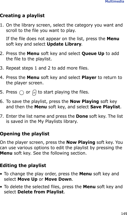 Multimedia149Creating a playlist1. On the library screen, select the category you want and scroll to the file you want to play.If the file does not appear on the list, press the Menu soft key and select Update Library.2. Press the Menu soft key and select Queue Up to add the file to the playlist.3. Repeat steps 1 and 2 to add more files.4. Press the Menu soft key and select Player to return to the player screen.5. Press   or   to start playing the files.6. To save the playlist, press the Now Playing soft key and then the Menu soft key, and select Save Playlist.7. Enter the list name and press the Done soft key. The list is saved in the My Playlists library.Opening the playlistOn the player screen, press the Now Playing soft key. You can use various options to edit the playlist by pressing the Menu soft key. See the following section.Editing the playlist• To change the play order, press the Menu soft key and select Move Up or Move Down.• To delete the selected files, press the Menu soft key and select Delete from Playlist.
