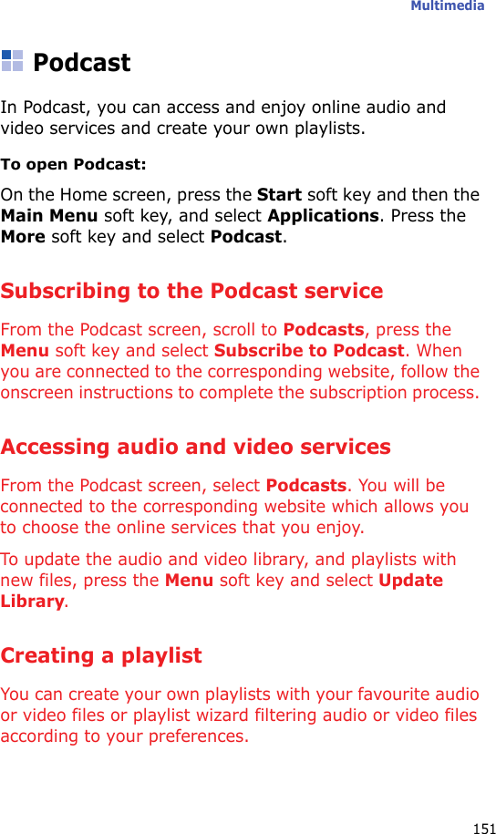 Multimedia151PodcastIn Podcast, you can access and enjoy online audio and video services and create your own playlists.To open Podcast:On the Home screen, press the Start soft key and then the Main Menu soft key, and select Applications. Press the More soft key and select Podcast.Subscribing to the Podcast serviceFrom the Podcast screen, scroll to Podcasts, press the Menu soft key and select Subscribe to Podcast. When you are connected to the corresponding website, follow the onscreen instructions to complete the subscription process. Accessing audio and video servicesFrom the Podcast screen, select Podcasts. You will be connected to the corresponding website which allows you to choose the online services that you enjoy.To update the audio and video library, and playlists with new files, press the Menu soft key and select Update Library.Creating a playlistYou can create your own playlists with your favourite audio or video files or playlist wizard filtering audio or video files according to your preferences.