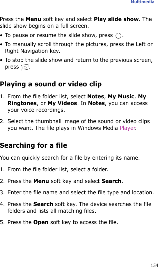 Multimedia154Press the Menu soft key and select Play slide show. The slide show begins on a full screen.• To pause or resume the slide show, press  . • To manually scroll through the pictures, press the Left or Right Navigation key.• To stop the slide show and return to the previous screen, press .Playing a sound or video clip1. From the file folder list, select Notes, My Music, My Ringtones, or My Videos. In Notes, you can access your voice recordings.2. Select the thumbnail image of the sound or video clips you want. The file plays in Windows Media Player.Searching for a fileYou can quickly search for a file by entering its name.1. From the file folder list, select a folder.2. Press the Menu soft key and select Search.3. Enter the file name and select the file type and location.4. Press the Search soft key. The device searches the file folders and lists all matching files.5. Press the Open soft key to access the file.