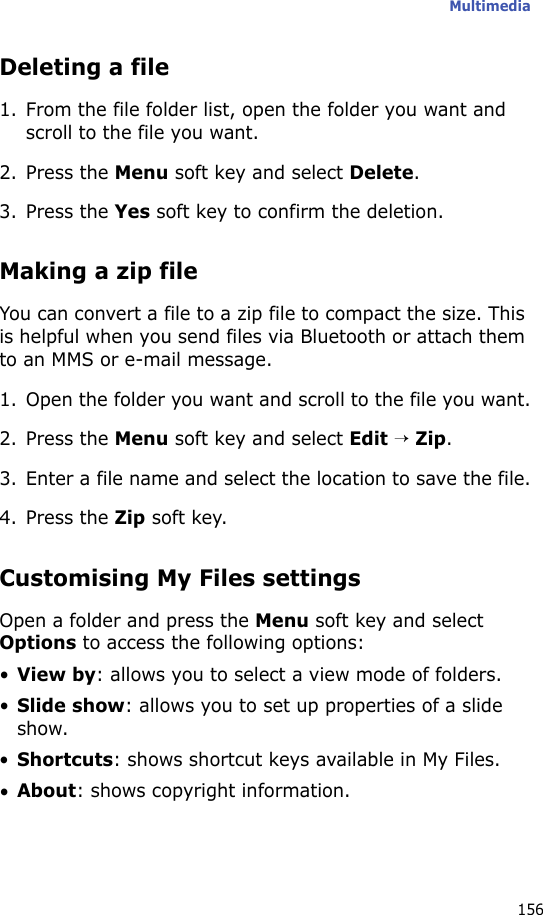 Multimedia156Deleting a file1. From the file folder list, open the folder you want and scroll to the file you want.2. Press the Menu soft key and select Delete.3. Press the Yes soft key to confirm the deletion.Making a zip fileYou can convert a file to a zip file to compact the size. This is helpful when you send files via Bluetooth or attach them to an MMS or e-mail message.1. Open the folder you want and scroll to the file you want.2. Press the Menu soft key and select Edit → Zip.3. Enter a file name and select the location to save the file.4. Press the Zip soft key.Customising My Files settingsOpen a folder and press the Menu soft key and select Options to access the following options:•View by: allows you to select a view mode of folders.•Slide show: allows you to set up properties of a slide show.•Shortcuts: shows shortcut keys available in My Files.•About: shows copyright information.
