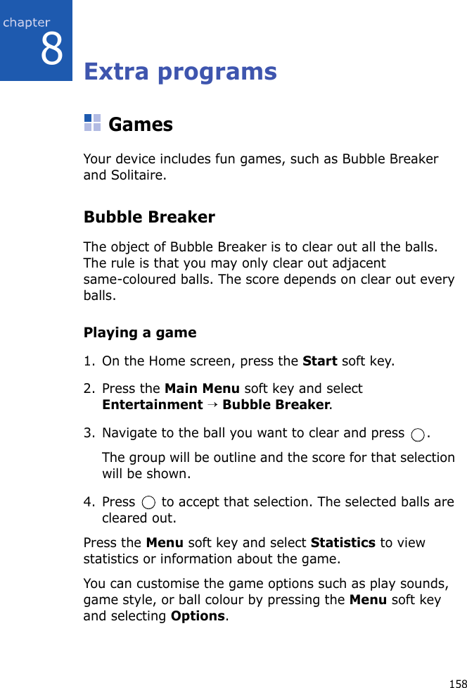 1588Extra programsGamesYour device includes fun games, such as Bubble Breaker and Solitaire. Bubble BreakerThe object of Bubble Breaker is to clear out all the balls. The rule is that you may only clear out adjacent same-coloured balls. The score depends on clear out every balls.Playing a game1. On the Home screen, press the Start soft key.2. Press the Main Menu soft key and select Entertainment → Bubble Breaker.3. Navigate to the ball you want to clear and press  .The group will be outline and the score for that selection will be shown.4. Press   to accept that selection. The selected balls are cleared out.Press the Menu soft key and select Statistics to view statistics or information about the game.You can customise the game options such as play sounds, game style, or ball colour by pressing the Menu soft key and selecting Options.