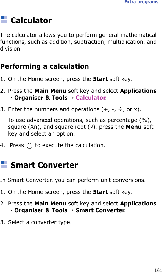 Extra programs161CalculatorThe calculator allows you to perform general mathematical functions, such as addition, subtraction, multiplication, and division.Performing a calculation1. On the Home screen, press the Start soft key.2. Press the Main Menu soft key and select Applications → Organiser &amp; Tools → Calculator.3. Enter the numbers and operations (+, -, ÷, or x). To use advanced operations, such as percentage (%), square (Xn), and square root (√), press the Menu soft key and select an option.4.  Press   to execute the calculation.Smart ConverterIn Smart Converter, you can perform unit conversions.1. On the Home screen, press the Start soft key.2. Press the Main Menu soft key and select Applications → Organiser &amp; Tools → Smart Converter.3. Select a converter type.