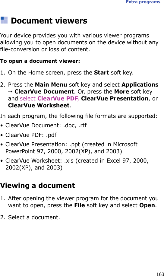Extra programs163Document viewersYour device provides you with various viewer programs allowing you to open documents on the device without any file-conversion or loss of content.To open a document viewer:1. On the Home screen, press the Start soft key.2. Press the Main Menu soft key and select Applications → ClearVue Document. Or, press the More soft key and select ClearVue PDF, ClearVue Presentation, or ClearVue Worksheet.In each program, the following file formats are supported:• ClearVue Document: .doc, .rtf•ClearVue PDF: .pdf• ClearVue Presentation: .ppt (created in Microsoft PowerPoint 97, 2000, 2002(XP), and 2003)• ClearVue Worksheet: .xls (created in Excel 97, 2000, 2002(XP), and 2003)Viewing a document1. After opening the viewer program for the document you want to open, press the File soft key and select Open.2. Select a document.