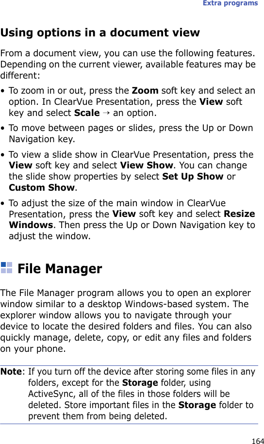 Extra programs164Using options in a document viewFrom a document view, you can use the following features. Depending on the current viewer, available features may be different:• To zoom in or out, press the Zoom soft key and select an option. In ClearVue Presentation, press the View soft key and select Scale → an option.• To move between pages or slides, press the Up or Down Navigation key.• To view a slide show in ClearVue Presentation, press the View soft key and select View Show. You can change the slide show properties by select Set Up Show or Custom Show.• To adjust the size of the main window in ClearVue Presentation, press the View soft key and select Resize Windows. Then press the Up or Down Navigation key to adjust the window.File ManagerThe File Manager program allows you to open an explorer window similar to a desktop Windows-based system. The explorer window allows you to navigate through your device to locate the desired folders and files. You can also quickly manage, delete, copy, or edit any files and folders on your phone.Note: If you turn off the device after storing some files in any folders, except for the Storage folder, using ActiveSync, all of the files in those folders will be deleted. Store important files in the Storage folder to prevent them from being deleted.