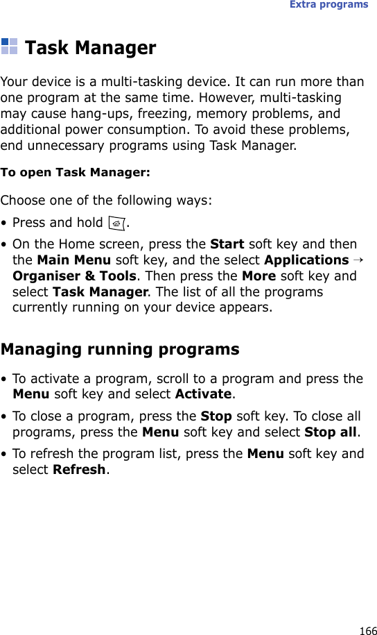 Extra programs166Task ManagerYour device is a multi-tasking device. It can run more than one program at the same time. However, multi-tasking may cause hang-ups, freezing, memory problems, and additional power consumption. To avoid these problems, end unnecessary programs using Task Manager.To open Task Manager:Choose one of the following ways:• Press and hold  . • On the Home screen, press the Start soft key and then the Main Menu soft key, and the select Applications → Organiser &amp; Tools. Then press the More soft key and select Task Manager. The list of all the programs currently running on your device appears.Managing running programs• To activate a program, scroll to a program and press the Menu soft key and select Activate.• To close a program, press the Stop soft key. To close all programs, press the Menu soft key and select Stop all.• To refresh the program list, press the Menu soft key and select Refresh.