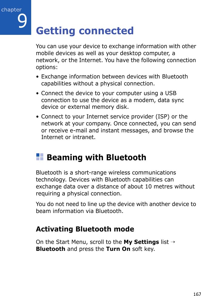 1679Getting connectedYou can use your device to exchange information with other mobile devices as well as your desktop computer, a network, or the Internet. You have the following connection options:• Exchange information between devices with Bluetooth capabilities without a physical connection.• Connect the device to your computer using a USB connection to use the device as a modem, data sync device or external memory disk.• Connect to your Internet service provider (ISP) or the network at your company. Once connected, you can send or receive e-mail and instant messages, and browse the Internet or intranet.Beaming with BluetoothBluetooth is a short-range wireless communications technology. Devices with Bluetooth capabilities can exchange data over a distance of about 10 metres without requiring a physical connection.You do not need to line up the device with another device to beam information via Bluetooth.Activating Bluetooth modeOn the Start Menu, scroll to the My Settings list → Bluetooth and press the Turn On soft key. 
