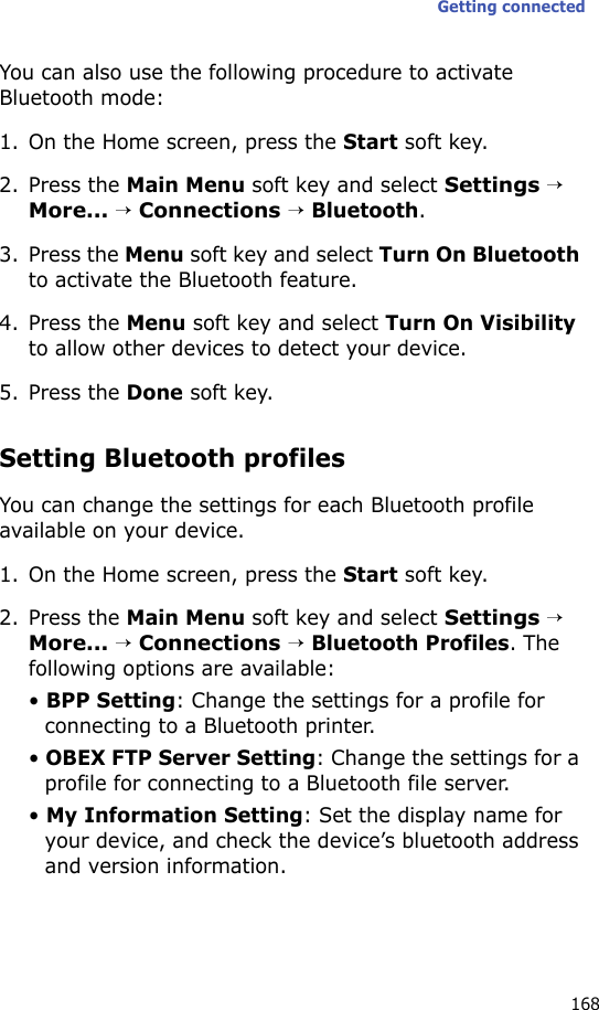 Getting connected168You can also use the following procedure to activate Bluetooth mode:1. On the Home screen, press the Start soft key.2. Press the Main Menu soft key and select Settings → More... → Connections → Bluetooth.3. Press the Menu soft key and select Turn On Bluetooth to activate the Bluetooth feature.4. Press the Menu soft key and select Turn On Visibility to allow other devices to detect your device.5. Press the Done soft key.Setting Bluetooth profilesYou can change the settings for each Bluetooth profile available on your device.1. On the Home screen, press the Start soft key.2. Press the Main Menu soft key and select Settings → More... → Connections → Bluetooth Profiles. The following options are available:• BPP Setting: Change the settings for a profile for connecting to a Bluetooth printer.• OBEX FTP Server Setting: Change the settings for a profile for connecting to a Bluetooth file server.• My Information Setting: Set the display name for your device, and check the device’s bluetooth address and version information.
