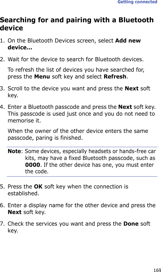 Getting connected169Searching for and pairing with a Bluetooth device1. On the Bluetooth Devices screen, select Add new device...2. Wait for the device to search for Bluetooth devices.To refresh the list of devices you have searched for, press the Menu soft key and select Refresh.3. Scroll to the device you want and press the Next soft key.4. Enter a Bluetooth passcode and press the Next soft key. This passcode is used just once and you do not need to memorise it. When the owner of the other device enters the same passcode, paring is finished.Note: Some devices, especially headsets or hands-free car kits, may have a fixed Bluetooth passcode, such as 0000. If the other device has one, you must enter the code.5. Press the OK soft key when the connection is established.6. Enter a display name for the other device and press the Next soft key.7. Check the services you want and press the Done soft key.