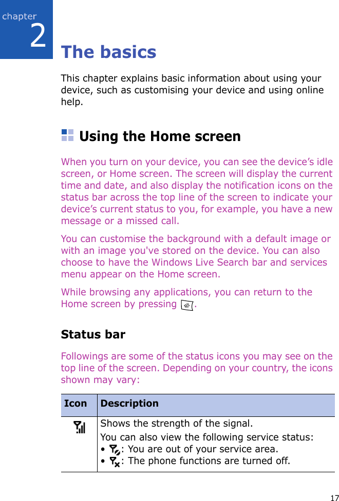 172The basicsThis chapter explains basic information about using your device, such as customising your device and using online help.Using the Home screenWhen you turn on your device, you can see the device’s idle screen, or Home screen. The screen will display the current time and date, and also display the notification icons on the status bar across the top line of the screen to indicate your device’s current status to you, for example, you have a new message or a missed call.You can customise the background with a default image or with an image you&apos;ve stored on the device. You can also choose to have the Windows Live Search bar and services menu appear on the Home screen.While browsing any applications, you can return to the Home screen by pressing  .Status barFollowings are some of the status icons you may see on the top line of the screen. Depending on your country, the icons shown may vary:Icon DescriptionShows the strength of the signal.You can also view the following service status:•  : You are out of your service area.•  : The phone functions are turned off.