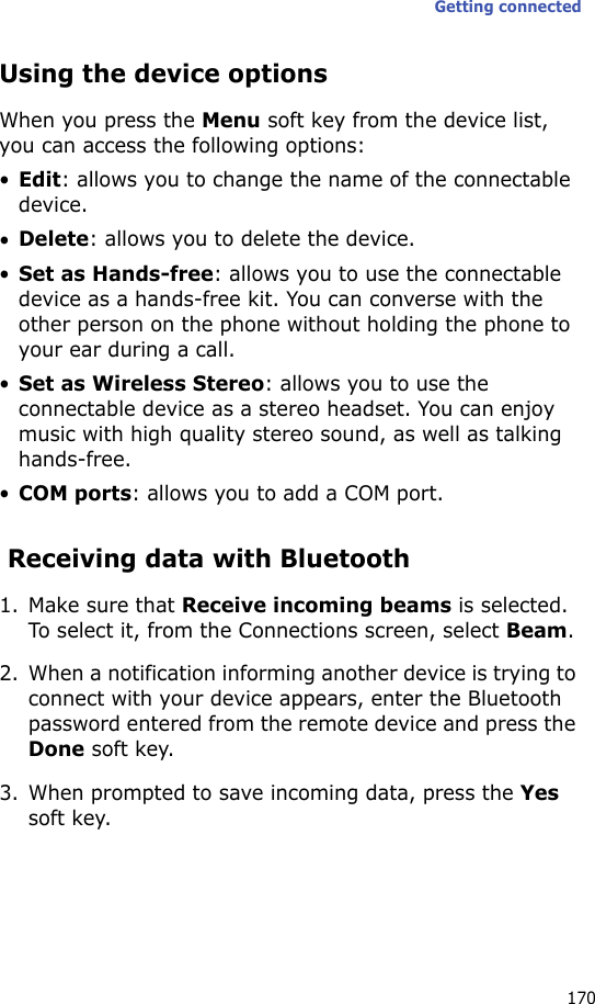 Getting connected170Using the device optionsWhen you press the Menu soft key from the device list, you can access the following options:•Edit: allows you to change the name of the connectable device.•Delete: allows you to delete the device.•Set as Hands-free: allows you to use the connectable device as a hands-free kit. You can converse with the other person on the phone without holding the phone to your ear during a call.•Set as Wireless Stereo: allows you to use the connectable device as a stereo headset. You can enjoy music with high quality stereo sound, as well as talking hands-free.•COM ports: allows you to add a COM port. Receiving data with Bluetooth1. Make sure that Receive incoming beams is selected. To select it, from the Connections screen, select Beam.2. When a notification informing another device is trying to connect with your device appears, enter the Bluetooth password entered from the remote device and press the Done soft key.3. When prompted to save incoming data, press the Yes soft key.
