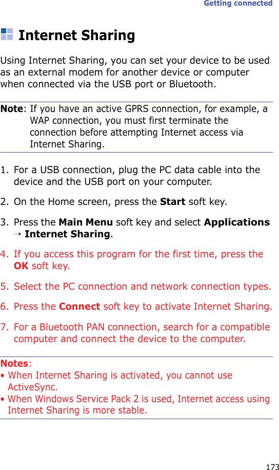 Getting connected173Internet SharingUsing Internet Sharing, you can set your device to be used as an external modem for another device or computer when connected via the USB port or Bluetooth.Note: If you have an active GPRS connection, for example, a WAP connection, you must first terminate the connection before attempting Internet access via Internet Sharing.1. For a USB connection, plug the PC data cable into the device and the USB port on your computer.2. On the Home screen, press the Start soft key.3. Press the Main Menu soft key and select Applications → Internet Sharing.4. If you access this program for the first time, press the OK soft key.5. Select the PC connection and network connection types.6. Press the Connect soft key to activate Internet Sharing.7. For a Bluetooth PAN connection, search for a compatible computer and connect the device to the computer.Notes: • When Internet Sharing is activated, you cannot use ActiveSync.• When Windows Service Pack 2 is used, Internet access using Internet Sharing is more stable.