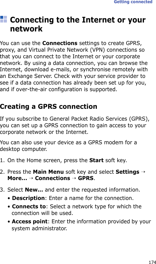 Getting connected174Connecting to the Internet or your networkYou can use the Connections settings to create GPRS, proxy, and Virtual Private Network (VPN) connections so that you can connect to the Internet or your corporate network. By using a data connection, you can browse the Internet, download e-mails, or synchronise remotely with an Exchange Server. Check with your service provider to see if a data connection has already been set up for you, and if over-the-air configuration is supported.Creating a GPRS connectionIf you subscribe to General Packet Radio Services (GPRS), you can set up a GPRS connection to gain access to your corporate network or the Internet. You can also use your device as a GPRS modem for a desktop computer.1. On the Home screen, press the Start soft key.2. Press the Main Menu soft key and select Settings → More... → Connections → GPRS.3. Select New... and enter the requested information.• Description: Enter a name for the connection.• Connects to: Select a network type for which the connection will be used.• Access point: Enter the information provided by your system administrator.