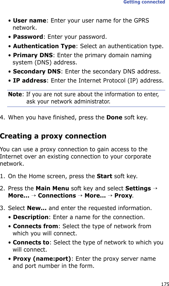 Getting connected175• User name: Enter your user name for the GPRS network.• Password: Enter your password.• Authentication Type: Select an authentication type.• Primary DNS: Enter the primary domain naming system (DNS) address.• Secondary DNS: Enter the secondary DNS address.• IP address: Enter the Internet Protocol (IP) address.Note: If you are not sure about the information to enter, ask your network administrator.4. When you have finished, press the Done soft key.Creating a proxy connectionYou can use a proxy connection to gain access to the Internet over an existing connection to your corporate network.1. On the Home screen, press the Start soft key.2. Press the Main Menu soft key and select Settings → More... → Connections → More... → Proxy.3. Select New... and enter the requested information.• Description: Enter a name for the connection.• Connects from: Select the type of network from which you will connect.• Connects to: Select the type of network to which you will connect.• Proxy (name:port): Enter the proxy server name and port number in the form.