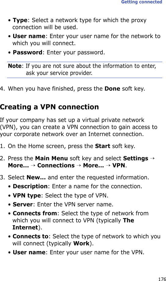 Getting connected176• Type: Select a network type for which the proxy connection will be used.• User name: Enter your user name for the network to which you will connect.• Password: Enter your password.Note: If you are not sure about the information to enter, ask your service provider.4. When you have finished, press the Done soft key.Creating a VPN connectionIf your company has set up a virtual private network (VPN), you can create a VPN connection to gain access to your corporate network over an Internet connection.1. On the Home screen, press the Start soft key.2. Press the Main Menu soft key and select Settings → More... → Connections → More... → VPN.3. Select New... and enter the requested information.• Description: Enter a name for the connection.• VPN type: Select the type of VPN.• Server: Enter the VPN server name.• Connects from: Select the type of network from which you will connect to VPN (typically The Internet).• Connects to: Select the type of network to which you will connect (typically Work).• User name: Enter your user name for the VPN.