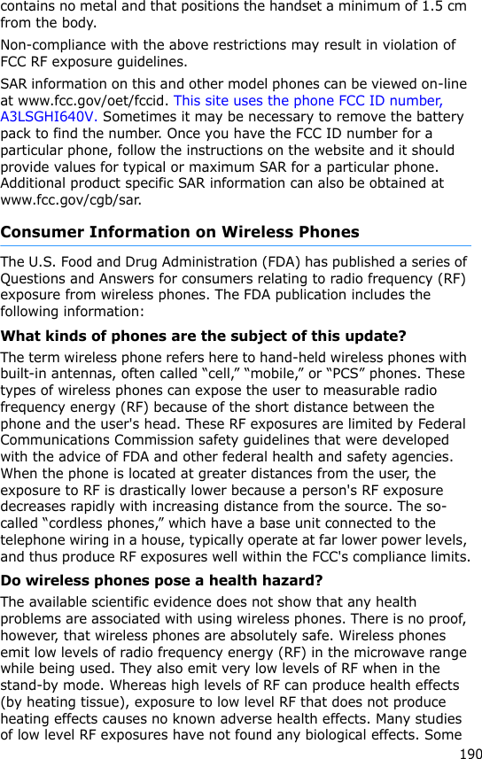190contains no metal and that positions the handset a minimum of 1.5 cm from the body. Non-compliance with the above restrictions may result in violation of FCC RF exposure guidelines.SAR information on this and other model phones can be viewed on-line at www.fcc.gov/oet/fccid. This site uses the phone FCC ID number, A3LSGHI640V. Sometimes it may be necessary to remove the battery pack to find the number. Once you have the FCC ID number for a particular phone, follow the instructions on the website and it should provide values for typical or maximum SAR for a particular phone. Additional product specific SAR information can also be obtained at www.fcc.gov/cgb/sar.Consumer Information on Wireless PhonesThe U.S. Food and Drug Administration (FDA) has published a series of Questions and Answers for consumers relating to radio frequency (RF) exposure from wireless phones. The FDA publication includes the following information:What kinds of phones are the subject of this update?The term wireless phone refers here to hand-held wireless phones with built-in antennas, often called “cell,” “mobile,” or “PCS” phones. These types of wireless phones can expose the user to measurable radio frequency energy (RF) because of the short distance between the phone and the user&apos;s head. These RF exposures are limited by Federal Communications Commission safety guidelines that were developed with the advice of FDA and other federal health and safety agencies. When the phone is located at greater distances from the user, the exposure to RF is drastically lower because a person&apos;s RF exposure decreases rapidly with increasing distance from the source. The so-called “cordless phones,” which have a base unit connected to the telephone wiring in a house, typically operate at far lower power levels, and thus produce RF exposures well within the FCC&apos;s compliance limits.Do wireless phones pose a health hazard?The available scientific evidence does not show that any health problems are associated with using wireless phones. There is no proof, however, that wireless phones are absolutely safe. Wireless phones emit low levels of radio frequency energy (RF) in the microwave range while being used. They also emit very low levels of RF when in the stand-by mode. Whereas high levels of RF can produce health effects (by heating tissue), exposure to low level RF that does not produce heating effects causes no known adverse health effects. Many studies of low level RF exposures have not found any biological effects. Some 