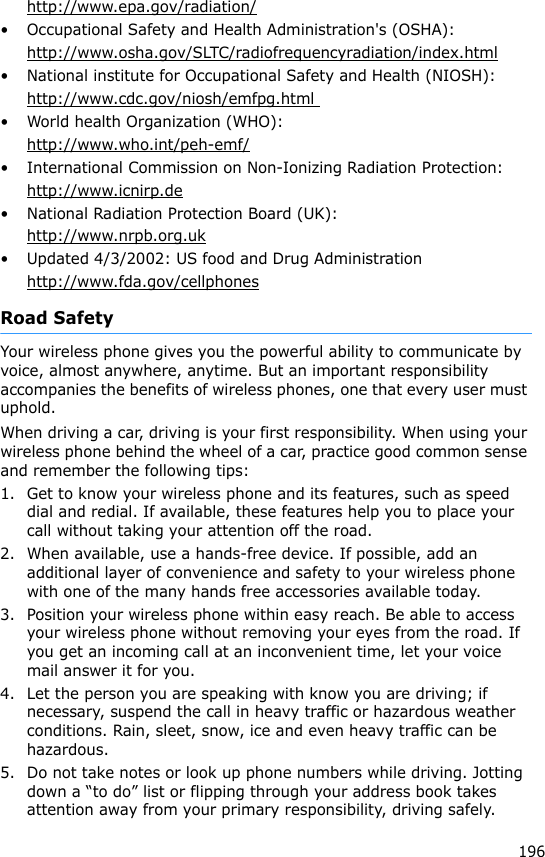 196http://www.epa.gov/radiation/• Occupational Safety and Health Administration&apos;s (OSHA): http://www.osha.gov/SLTC/radiofrequencyradiation/index.html• National institute for Occupational Safety and Health (NIOSH):http://www.cdc.gov/niosh/emfpg.html • World health Organization (WHO):http://www.who.int/peh-emf/• International Commission on Non-Ionizing Radiation Protection:http://www.icnirp.de• National Radiation Protection Board (UK):http://www.nrpb.org.uk• Updated 4/3/2002: US food and Drug Administrationhttp://www.fda.gov/cellphonesRoad SafetyYour wireless phone gives you the powerful ability to communicate by voice, almost anywhere, anytime. But an important responsibility accompanies the benefits of wireless phones, one that every user must uphold.When driving a car, driving is your first responsibility. When using your wireless phone behind the wheel of a car, practice good common sense and remember the following tips:1. Get to know your wireless phone and its features, such as speed dial and redial. If available, these features help you to place your call without taking your attention off the road.2. When available, use a hands-free device. If possible, add an additional layer of convenience and safety to your wireless phone with one of the many hands free accessories available today.3. Position your wireless phone within easy reach. Be able to access your wireless phone without removing your eyes from the road. If you get an incoming call at an inconvenient time, let your voice mail answer it for you.4. Let the person you are speaking with know you are driving; if necessary, suspend the call in heavy traffic or hazardous weather conditions. Rain, sleet, snow, ice and even heavy traffic can be hazardous.5. Do not take notes or look up phone numbers while driving. Jotting down a “to do” list or flipping through your address book takes attention away from your primary responsibility, driving safely.