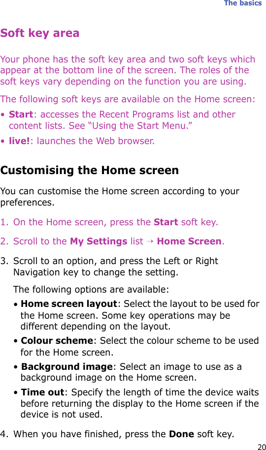 The basics20Soft key areaYour phone has the soft key area and two soft keys which appear at the bottom line of the screen. The roles of the soft keys vary depending on the function you are using. The following soft keys are available on the Home screen:•Start: accesses the Recent Programs list and other content lists. See “Using the Start Menu.”•live!: launches the Web browser.Customising the Home screenYou can customise the Home screen according to your preferences.1. On the Home screen, press the Start soft key.2. Scroll to the My Settings list → Home Screen.3. Scroll to an option, and press the Left or Right Navigation key to change the setting.The following options are available:• Home screen layout: Select the layout to be used for the Home screen. Some key operations may be different depending on the layout.• Colour scheme: Select the colour scheme to be used for the Home screen.• Background image: Select an image to use as a background image on the Home screen.• Time out: Specify the length of time the device waits before returning the display to the Home screen if the device is not used.4. When you have finished, press the Done soft key.
