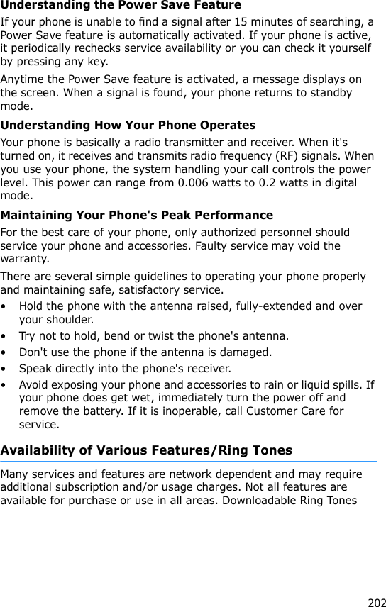 202Understanding the Power Save FeatureIf your phone is unable to find a signal after 15 minutes of searching, a Power Save feature is automatically activated. If your phone is active, it periodically rechecks service availability or you can check it yourself by pressing any key.Anytime the Power Save feature is activated, a message displays on the screen. When a signal is found, your phone returns to standby mode.Understanding How Your Phone OperatesYour phone is basically a radio transmitter and receiver. When it&apos;s turned on, it receives and transmits radio frequency (RF) signals. When you use your phone, the system handling your call controls the power level. This power can range from 0.006 watts to 0.2 watts in digital mode.Maintaining Your Phone&apos;s Peak PerformanceFor the best care of your phone, only authorized personnel should service your phone and accessories. Faulty service may void the warranty.There are several simple guidelines to operating your phone properly and maintaining safe, satisfactory service.• Hold the phone with the antenna raised, fully-extended and over your shoulder.• Try not to hold, bend or twist the phone&apos;s antenna.• Don&apos;t use the phone if the antenna is damaged.• Speak directly into the phone&apos;s receiver.• Avoid exposing your phone and accessories to rain or liquid spills. If your phone does get wet, immediately turn the power off and remove the battery. If it is inoperable, call Customer Care for service.Availability of Various Features/Ring TonesMany services and features are network dependent and may require additional subscription and/or usage charges. Not all features are available for purchase or use in all areas. Downloadable Ring Tones 