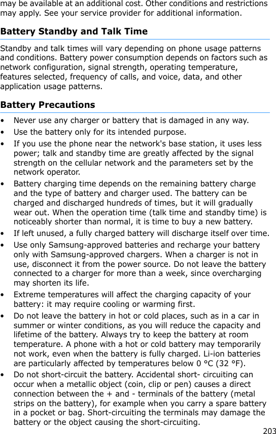 203may be available at an additional cost. Other conditions and restrictions may apply. See your service provider for additional information.Battery Standby and Talk TimeStandby and talk times will vary depending on phone usage patterns and conditions. Battery power consumption depends on factors such as network configuration, signal strength, operating temperature, features selected, frequency of calls, and voice, data, and other application usage patterns. Battery Precautions• Never use any charger or battery that is damaged in any way.• Use the battery only for its intended purpose.• If you use the phone near the network&apos;s base station, it uses less power; talk and standby time are greatly affected by the signal strength on the cellular network and the parameters set by the network operator.• Battery charging time depends on the remaining battery charge and the type of battery and charger used. The battery can be charged and discharged hundreds of times, but it will gradually wear out. When the operation time (talk time and standby time) is noticeably shorter than normal, it is time to buy a new battery.• If left unused, a fully charged battery will discharge itself over time.• Use only Samsung-approved batteries and recharge your battery only with Samsung-approved chargers. When a charger is not in use, disconnect it from the power source. Do not leave the battery connected to a charger for more than a week, since overcharging may shorten its life.• Extreme temperatures will affect the charging capacity of your battery: it may require cooling or warming first.• Do not leave the battery in hot or cold places, such as in a car in summer or winter conditions, as you will reduce the capacity and lifetime of the battery. Always try to keep the battery at room temperature. A phone with a hot or cold battery may temporarily not work, even when the battery is fully charged. Li-ion batteries are particularly affected by temperatures below 0 °C (32 °F).• Do not short-circuit the battery. Accidental short- circuiting can occur when a metallic object (coin, clip or pen) causes a direct connection between the + and - terminals of the battery (metal strips on the battery), for example when you carry a spare battery in a pocket or bag. Short-circuiting the terminals may damage the battery or the object causing the short-circuiting.
