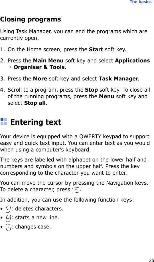 The basics25Closing programsUsing Task Manager, you can end the programs which are currently open. 1. On the Home screen, press the Start soft key. 2. Press the Main Menu soft key and select Applications → Organiser &amp; Tools. 3. Press the More soft key and select Task Manager.4. Scroll to a program, press the Stop soft key. To close all of the running programs, press the Menu soft key and select Stop all.Entering textYour device is equipped with a QWERTY keypad to support easy and quick text input. You can enter text as you would when using a computer’s keyboard.The keys are labelled with alphabet on the lower half and numbers and symbols on the upper half. Press the key corresponding to the character you want to enter.You can move the cursor by pressing the Navigation keys. To delete a character, press  .In addition, you can use the following function keys:• : deletes characters.• : starts a new line.• : changes case.