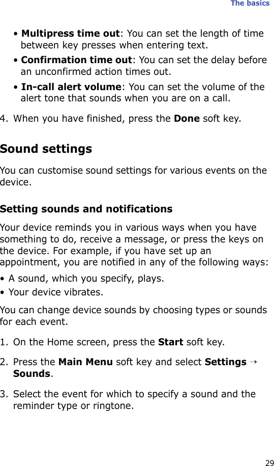 The basics29• Multipress time out: You can set the length of time between key presses when entering text.• Confirmation time out: You can set the delay before an unconfirmed action times out.• In-call alert volume: You can set the volume of the alert tone that sounds when you are on a call.4. When you have finished, press the Done soft key.Sound settingsYou can customise sound settings for various events on the device.Setting sounds and notificationsYour device reminds you in various ways when you have something to do, receive a message, or press the keys on the device. For example, if you have set up an appointment, you are notified in any of the following ways:• A sound, which you specify, plays.• Your device vibrates.You can change device sounds by choosing types or sounds for each event.1. On the Home screen, press the Start soft key.2. Press the Main Menu soft key and select Settings → Sounds.3. Select the event for which to specify a sound and the reminder type or ringtone.