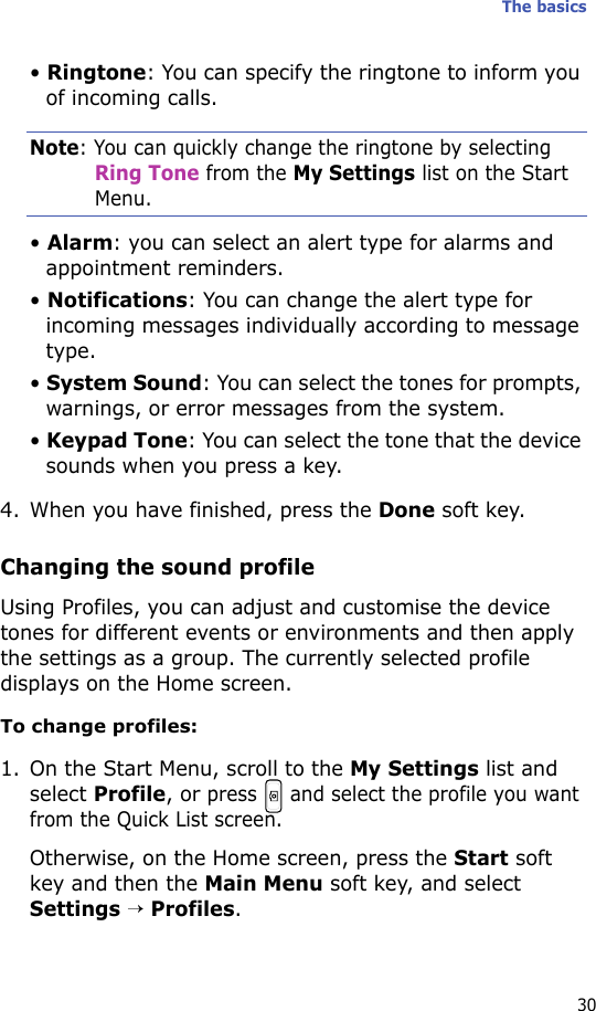 The basics30• Ringtone: You can specify the ringtone to inform you of incoming calls.Note: You can quickly change the ringtone by selecting Ring Tone from the My Settings list on the Start Menu.• Alarm: you can select an alert type for alarms and appointment reminders.• Notifications: You can change the alert type for incoming messages individually according to message type.• System Sound: You can select the tones for prompts, warnings, or error messages from the system.• Keypad Tone: You can select the tone that the device sounds when you press a key.4. When you have finished, press the Done soft key.Changing the sound profileUsing Profiles, you can adjust and customise the device tones for different events or environments and then apply the settings as a group. The currently selected profile displays on the Home screen. To change profiles:1. On the Start Menu, scroll to the My Settings list and select Profile, or press   and select the profile you want from the Quick List screen.Otherwise, on the Home screen, press the Start soft key and then the Main Menu soft key, and select Settings → Profiles. 