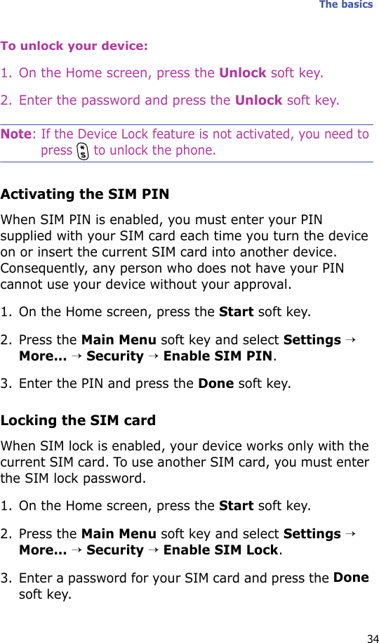 The basics34To unlock your device:1. On the Home screen, press the Unlock soft key.2. Enter the password and press the Unlock soft key.Note: If the Device Lock feature is not activated, you need to press   to unlock the phone.Activating the SIM PINWhen SIM PIN is enabled, you must enter your PIN supplied with your SIM card each time you turn the device on or insert the current SIM card into another device. Consequently, any person who does not have your PIN cannot use your device without your approval.1. On the Home screen, press the Start soft key.2. Press the Main Menu soft key and select Settings → More... → Security → Enable SIM PIN.3. Enter the PIN and press the Done soft key.Locking the SIM cardWhen SIM lock is enabled, your device works only with the current SIM card. To use another SIM card, you must enter the SIM lock password.1. On the Home screen, press the Start soft key.2. Press the Main Menu soft key and select Settings → More... → Security → Enable SIM Lock.3. Enter a password for your SIM card and press the Done soft key.